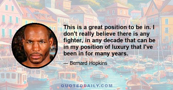 This is a great position to be in. I don't really believe there is any fighter, in any decade that can be in my position of luxury that I've been in for many years.