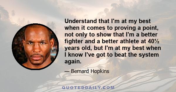 Understand that I'm at my best when it comes to proving a point, not only to show that I'm a better fighter and a better athlete at 40½ years old, but I'm at my best when I know I've got to beat the system again.