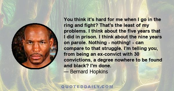 You think it's hard for me when I go in the ring and fight? That's the least of my problems. I think about the five years that I did in prison. I think about the nine years on parole. Nothing - nothing! - can compare to 