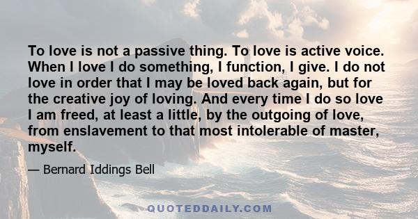 To love is not a passive thing. To love is active voice. When I love I do something, I function, I give. I do not love in order that I may be loved back again, but for the creative joy of loving. And every time I do so