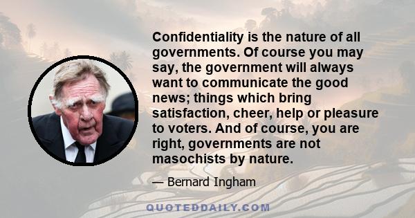 Confidentiality is the nature of all governments. Of course you may say, the government will always want to communicate the good news; things which bring satisfaction, cheer, help or pleasure to voters. And of course,