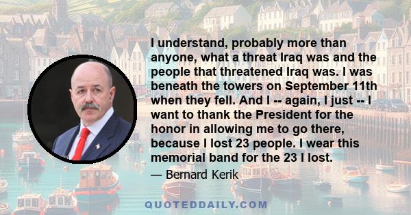 I understand, probably more than anyone, what a threat Iraq was and the people that threatened Iraq was. I was beneath the towers on September 11th when they fell. And I -- again, I just -- I want to thank the President 