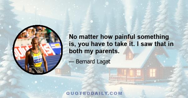 No matter how painful something is, you have to take it. I saw that in both my parents.