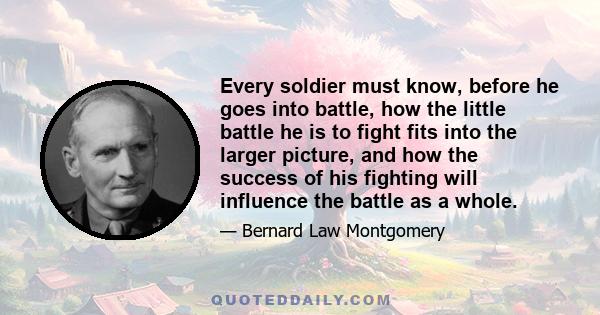 Every soldier must know, before he goes into battle, how the little battle he is to fight fits into the larger picture, and how the success of his fighting will influence the battle as a whole.