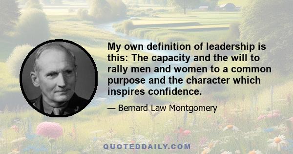 My own definition of leadership is this: The capacity and the will to rally men and women to a common purpose and the character which inspires confidence.