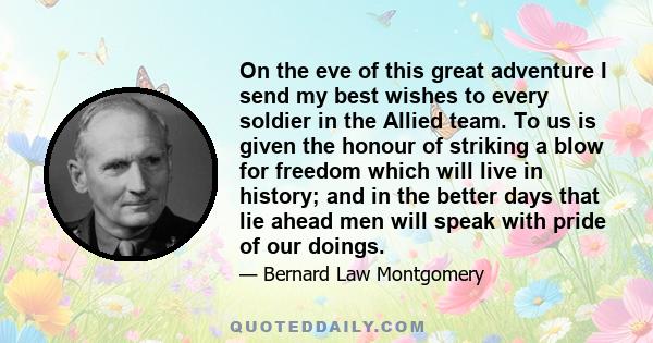 On the eve of this great adventure I send my best wishes to every soldier in the Allied team. To us is given the honour of striking a blow for freedom which will live in history; and in the better days that lie ahead