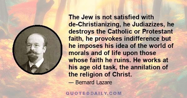 The Jew is not satisfied with de-Christianizing, he Judiazizes, he destroys the Catholic or Protestant faith, he provokes indifference but he imposes his idea of the world of morals and of life upon those whose faith he 