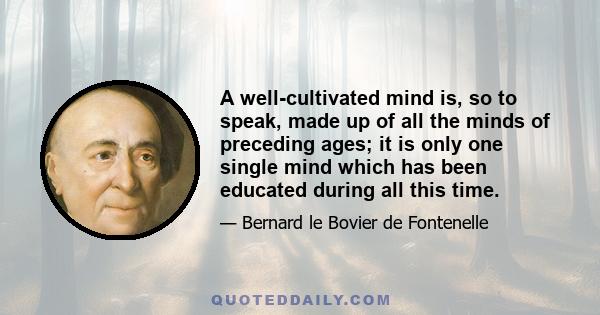 A well-cultivated mind is, so to speak, made up of all the minds of preceding ages; it is only one single mind which has been educated during all this time.