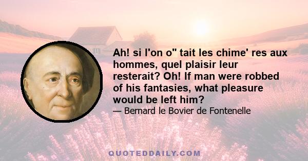 Ah! si l'on o tait les chime' res aux hommes, quel plaisir leur resterait? Oh! If man were robbed of his fantasies, what pleasure would be left him?