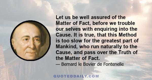 Let us be well assured of the Matter of Fact, before we trouble our selves with enquiring into the Cause. It is true, that this Method is too slow for the greatest part of Mankind, who run naturally to the Cause, and