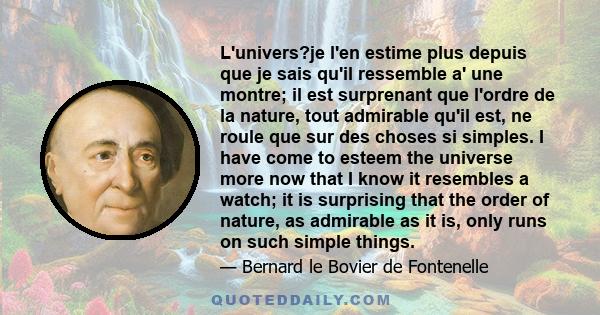 L'univers?je l'en estime plus depuis que je sais qu'il ressemble a' une montre; il est surprenant que l'ordre de la nature, tout admirable qu'il est, ne roule que sur des choses si simples. I have come to esteem the