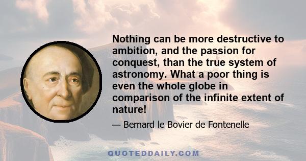 Nothing can be more destructive to ambition, and the passion for conquest, than the true system of astronomy. What a poor thing is even the whole globe in comparison of the infinite extent of nature!