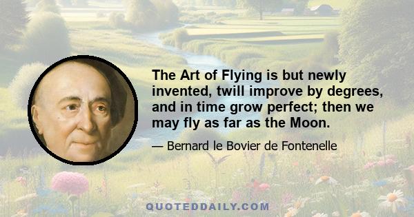 The Art of Flying is but newly invented, twill improve by degrees, and in time grow perfect; then we may fly as far as the Moon.