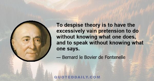 To despise theory is to have the excessively vain pretension to do without knowing what one does, and to speak without knowing what one says.