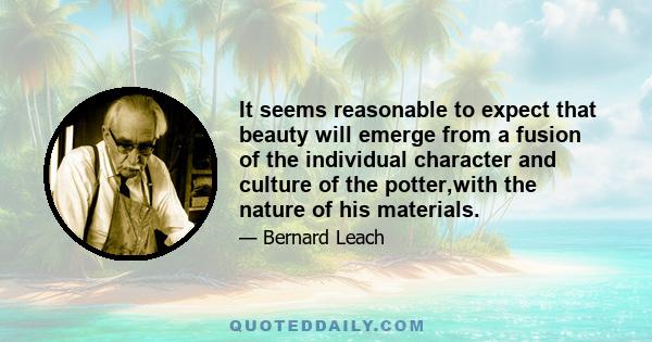 It seems reasonable to expect that beauty will emerge from a fusion of the individual character and culture of the potter,with the nature of his materials.