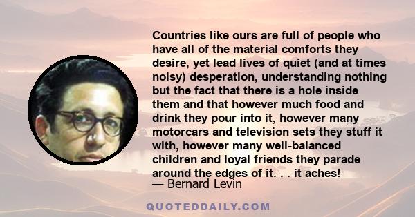 Countries like ours are full of people who have all of the material comforts they desire, yet lead lives of quiet (and at times noisy) desperation, understanding nothing but the fact that there is a hole inside them and 