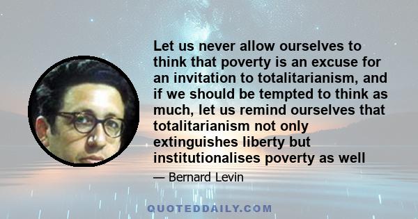 Let us never allow ourselves to think that poverty is an excuse for an invitation to totalitarianism, and if we should be tempted to think as much, let us remind ourselves that totalitarianism not only extinguishes