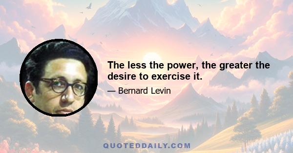 The less the power, the greater the desire to exercise it.