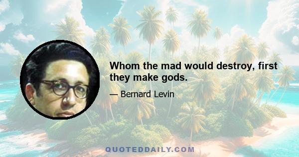 Whom the mad would destroy, first they make gods.