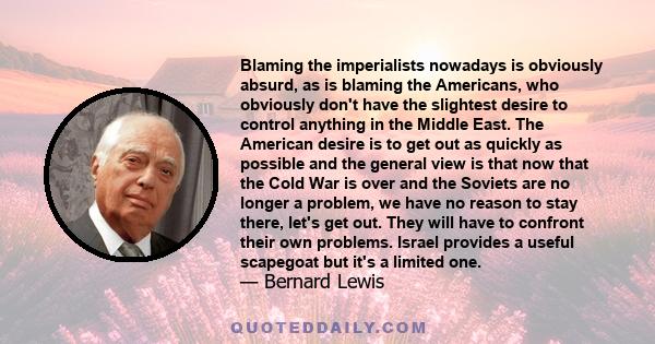 Blaming the imperialists nowadays is obviously absurd, as is blaming the Americans, who obviously don't have the slightest desire to control anything in the Middle East. The American desire is to get out as quickly as