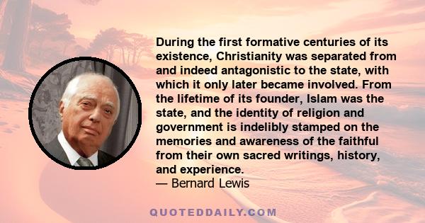 During the first formative centuries of its existence, Christianity was separated from and indeed antagonistic to the state, with which it only later became involved. From the lifetime of its founder, Islam was the