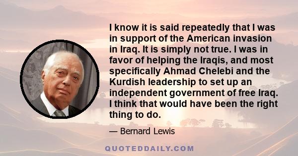 I know it is said repeatedly that I was in support of the American invasion in Iraq. It is simply not true. I was in favor of helping the Iraqis, and most specifically Ahmad Chelebi and the Kurdish leadership to set up