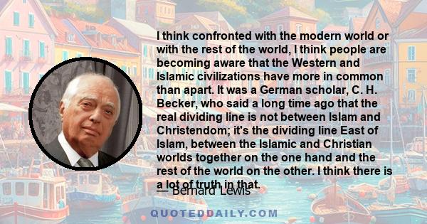 I think confronted with the modern world or with the rest of the world, I think people are becoming aware that the Western and Islamic civilizations have more in common than apart. It was a German scholar, C. H. Becker, 