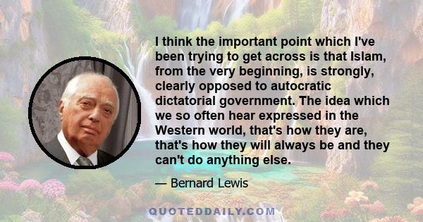 I think the important point which I've been trying to get across is that Islam, from the very beginning, is strongly, clearly opposed to autocratic dictatorial government. The idea which we so often hear expressed in