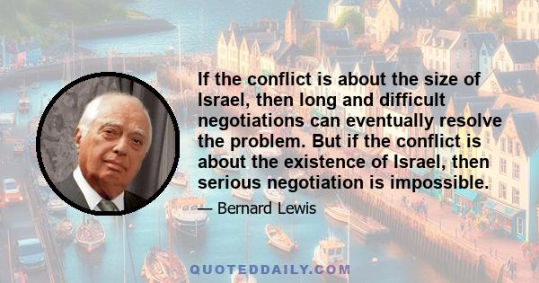 If the conflict is about the size of Israel, then long and difficult negotiations can eventually resolve the problem. But if the conflict is about the existence of Israel, then serious negotiation is impossible.