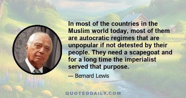 In most of the countries in the Muslim world today, most of them are autocratic regimes that are unpopular if not detested by their people. They need a scapegoat and for a long time the imperialist served that purpose.