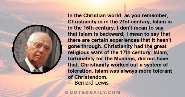 In the Christian world, as you remember, Christianity is in the 21st century, Islam is in the 15th century. I don't mean to say that Islam is backward; I mean to say that there are certain experiences that it hasn't