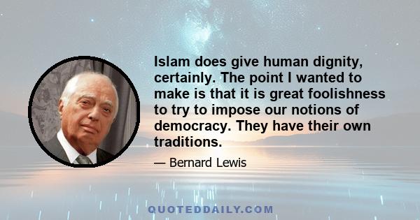 Islam does give human dignity, certainly. The point I wanted to make is that it is great foolishness to try to impose our notions of democracy. They have their own traditions.