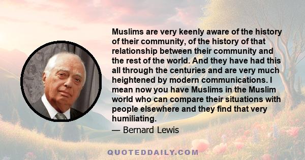 Muslims are very keenly aware of the history of their community, of the history of that relationship between their community and the rest of the world. And they have had this all through the centuries and are very much