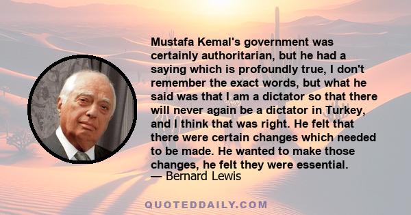 Mustafa Kemal's government was certainly authoritarian, but he had a saying which is profoundly true, I don't remember the exact words, but what he said was that I am a dictator so that there will never again be a