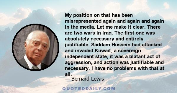 My position on that has been misrepresented again and again and again in the media. Let me make it clear. There are two wars in Iraq. The first one was absolutely necessary and entirely justifiable. Saddam Hussein had