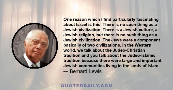 One reason which I find particularly fascinating about Israel is this. There is no such thing as a Jewish civilization. There is a Jewish culture, a Jewish religion, but there is no such thing as a Jewish civilization.