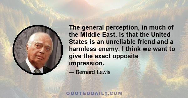 The general perception, in much of the Middle East, is that the United States is an unreliable friend and a harmless enemy. I think we want to give the exact opposite impression.