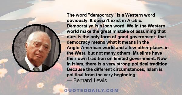 The word democracy is a Western word obviously. It doesn't exist in Arabic. Democratiya is a loan word. We in the Western world make the great mistake of assuming that ours is the only form of good government; that