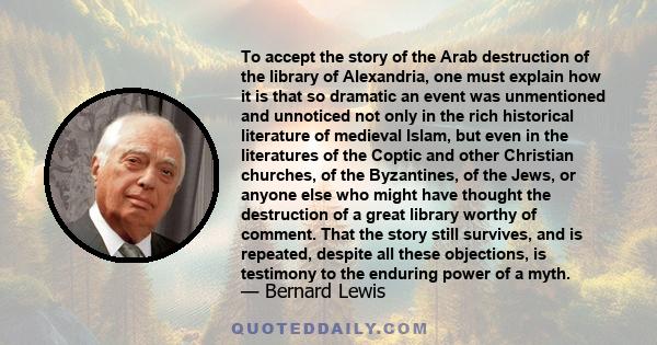 To accept the story of the Arab destruction of the library of Alexandria, one must explain how it is that so dramatic an event was unmentioned and unnoticed not only in the rich historical literature of medieval Islam,