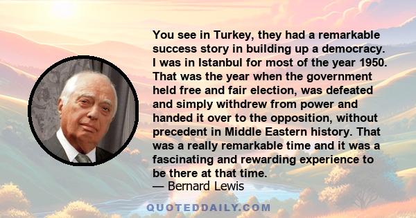 You see in Turkey, they had a remarkable success story in building up a democracy. I was in Istanbul for most of the year 1950. That was the year when the government held free and fair election, was defeated and simply