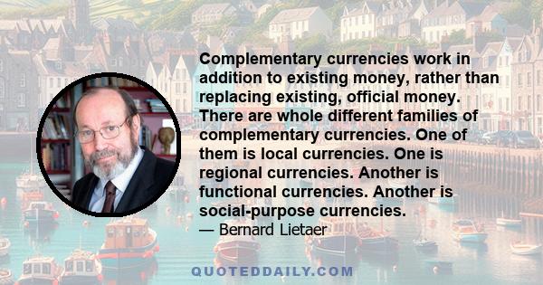 Complementary currencies work in addition to existing money, rather than replacing existing, official money. There are whole different families of complementary currencies. One of them is local currencies. One is