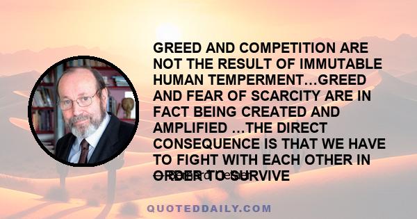 GREED AND COMPETITION ARE NOT THE RESULT OF IMMUTABLE HUMAN TEMPERMENT…GREED AND FEAR OF SCARCITY ARE IN FACT BEING CREATED AND AMPLIFIED …THE DIRECT CONSEQUENCE IS THAT WE HAVE TO FIGHT WITH EACH OTHER IN ORDER TO