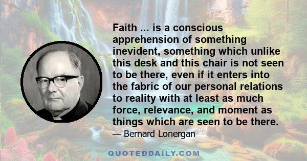 Faith ... is a conscious apprehension of something inevident, something which unlike this desk and this chair is not seen to be there, even if it enters into the fabric of our personal relations to reality with at least 