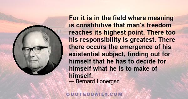 For it is in the field where meaning is constitutive that man's freedom reaches its highest point. There too his responsibility is greatest. There there occurs the emergence of his existential subject, finding out for