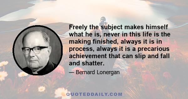 Freely the subject makes himself what he is, never in this life is the making finished, always it is in process, always it is a precarious achievement that can slip and fall and shatter.