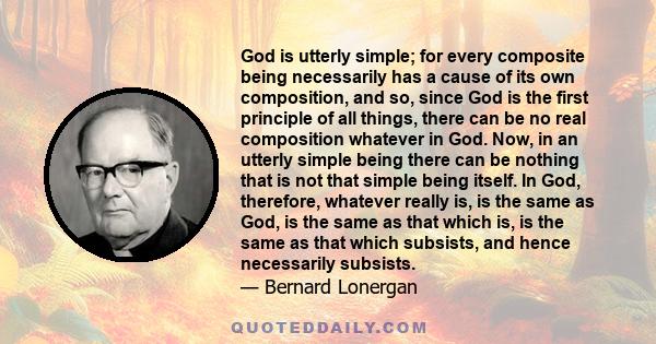 God is utterly simple; for every composite being necessarily has a cause of its own composition, and so, since God is the first principle of all things, there can be no real composition whatever in God. Now, in an