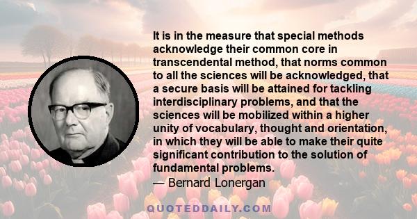 It is in the measure that special methods acknowledge their common core in transcendental method, that norms common to all the sciences will be acknowledged, that a secure basis will be attained for tackling