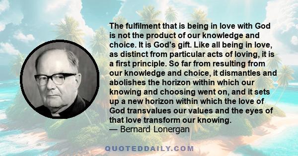 The fulfilment that is being in love with God is not the product of our knowledge and choice. It is God's gift. Like all being in love, as distinct from particular acts of loving, it is a first principle. So far from