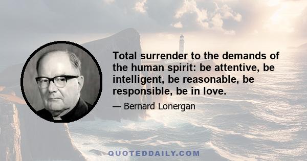 Total surrender to the demands of the human spirit: be attentive, be intelligent, be reasonable, be responsible, be in love.