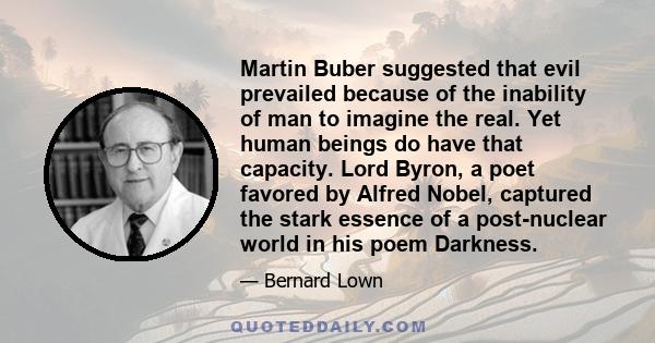 Martin Buber suggested that evil prevailed because of the inability of man to imagine the real. Yet human beings do have that capacity. Lord Byron, a poet favored by Alfred Nobel, captured the stark essence of a